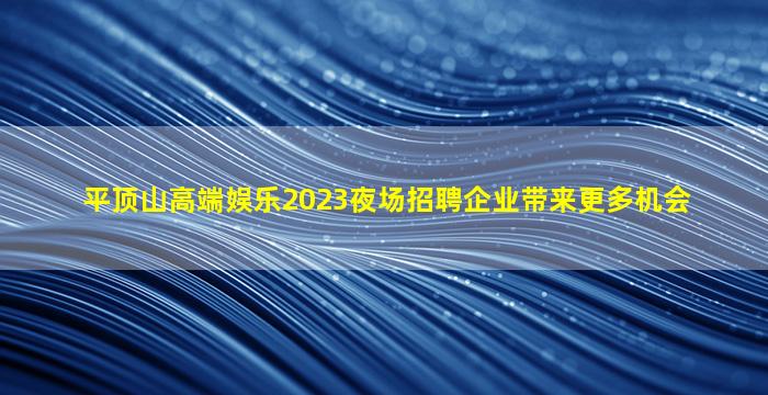 平顶山高端娱乐2023夜场招聘企业带来更多机会
